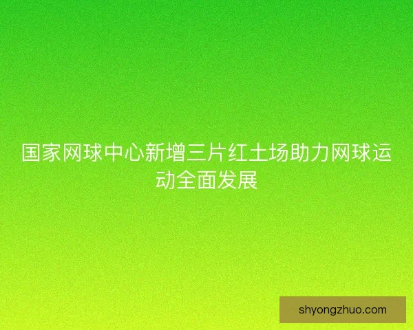 国家网球中心新增三片红土场助力网球运动全面发展