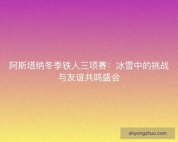 阿斯塔纳冬季铁人三项赛：冰雪中的挑战与友谊共鸣盛会