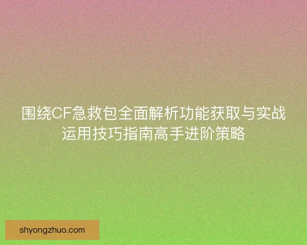 围绕CF急救包全面解析功能获取与实战运用技巧指南高手进阶策略