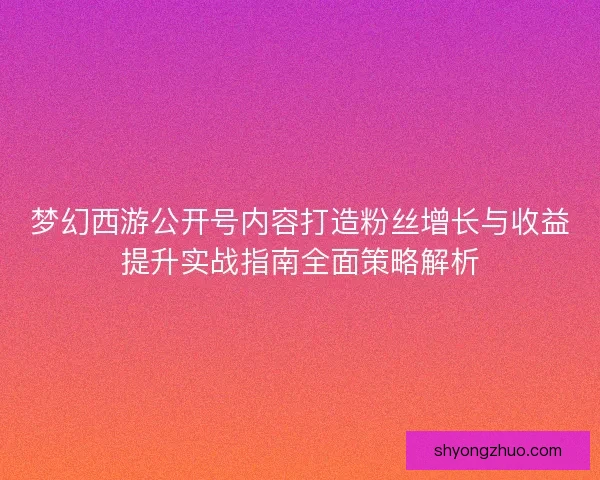 梦幻西游公开号内容打造粉丝增长与收益提升实战指南全面策略解析