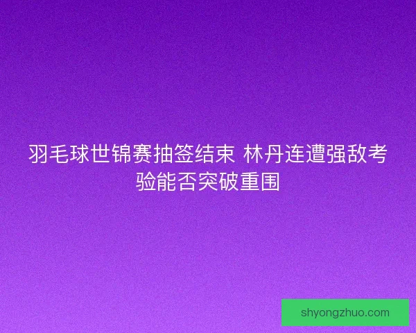 羽毛球世锦赛抽签结束 林丹连遭强敌考验能否突破重围