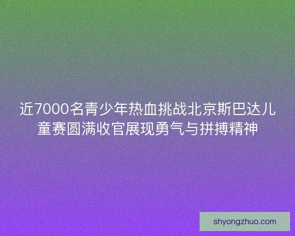 近7000名青少年热血挑战北京斯巴达儿童赛圆满收官展现勇气与拼搏精神 近7000名青少年热血挑战北京斯巴达儿童赛圆满收官展现勇气与拼搏精神