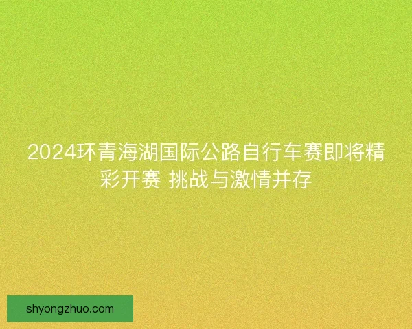 2024环青海湖国际公路自行车赛即将精彩开赛 挑战与激情并存 2024环青海湖国际公路自行车赛即将精彩开赛 挑战与激情并存