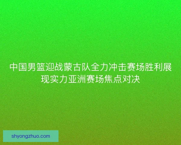 中国男篮迎战蒙古队全力冲击赛场胜利展现实力亚洲赛场焦点对决