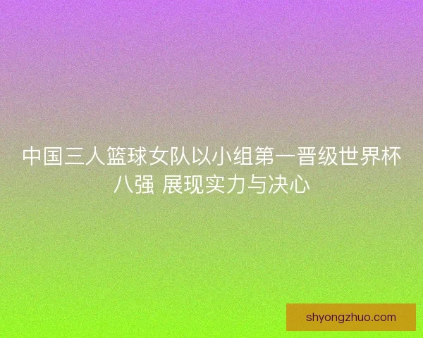 中国三人篮球女队以小组第一晋级世界杯八强 展现实力与决心 中国三人篮球女队以小组第一晋级世界杯八强 展现实力与决心