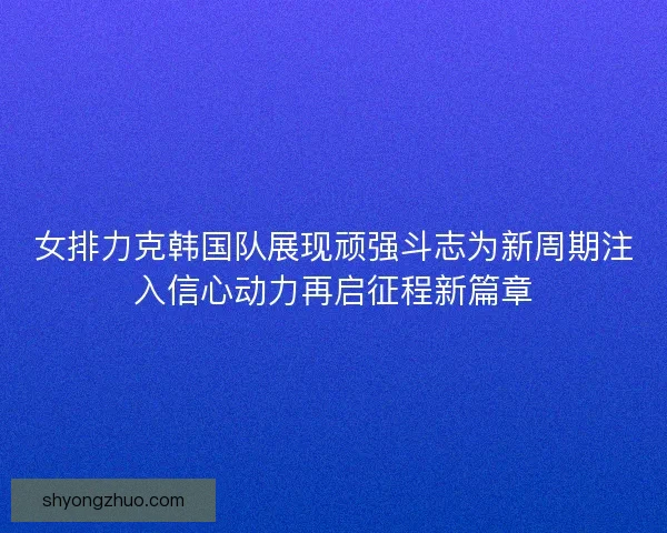 女排力克韩国队展现顽强斗志为新周期注入信心动力再启征程新篇章
