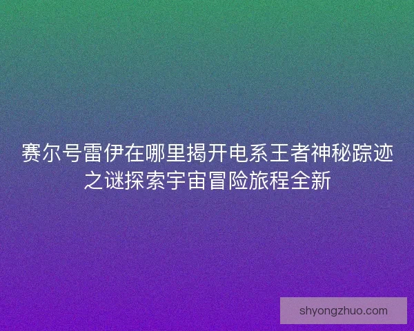 赛尔号雷伊在哪里揭开电系王者神秘踪迹之谜探索宇宙冒险旅程全新 赛尔号雷伊在哪里揭开电系王者神秘踪迹之谜探索宇宙冒险旅程全新