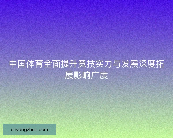 中国体育全面提升竞技实力与发展深度拓展影响广度 中国体育全面提升竞技实力与发展深度拓展影响广度