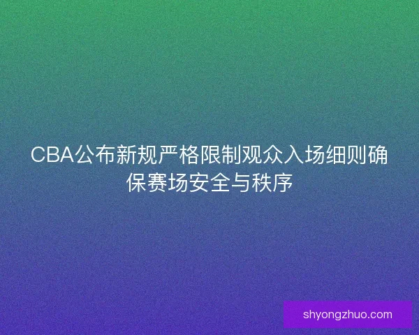 CBA公布新规严格限制观众入场细则确保赛场安全与秩序 CBA公布新规严格限制观众入场细则确保赛场安全与秩序