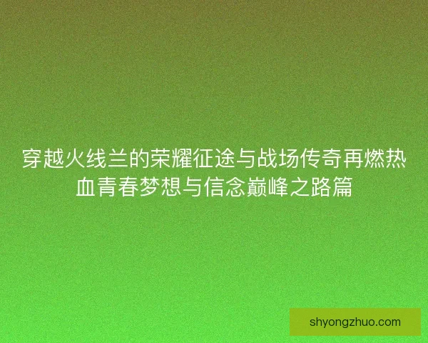 穿越火线兰的荣耀征途与战场传奇再燃热血青春梦想与信念巅峰之路篇 穿越火线兰的荣耀征途与战场传奇再燃热血青春梦想与信念巅峰之路篇