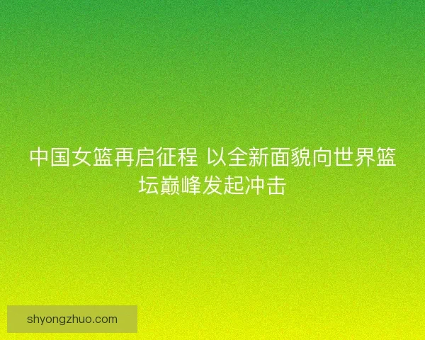 中国女篮再启征程 以全新面貌向世界篮坛巅峰发起冲击