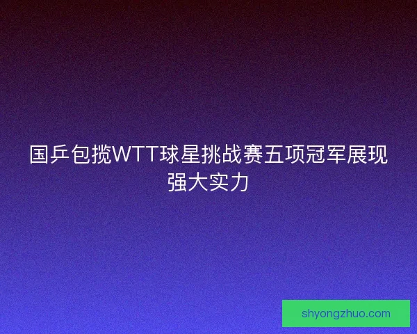 国乒包揽WTT球星挑战赛五项冠军展现强大实力 国乒包揽WTT球星挑战赛五项冠军展现强大实力